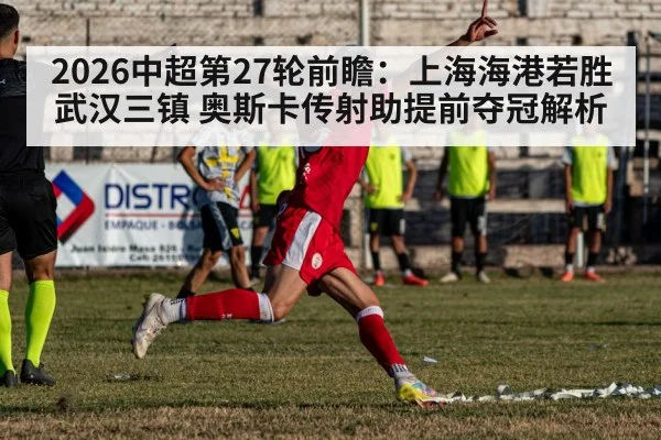 2026中超第27轮前瞻：上海海港若胜武汉三镇 奥斯卡传射助提前夺冠解析