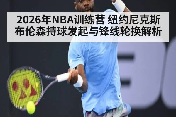 2026年NBA训练营 纽约尼克斯布伦森持球发起与锋线轮换解析 - j9 game