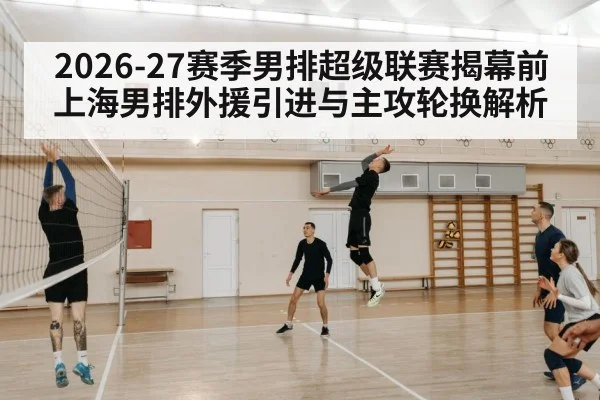 2026-27赛季男排超级联赛揭幕前 上海男排外援引进与主攻轮换解析 - j9 game