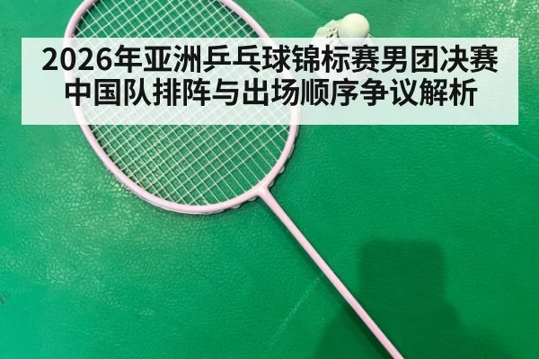 2026年亚洲乒乓球锦标赛男团决赛中国队排阵与出场顺序争议解析